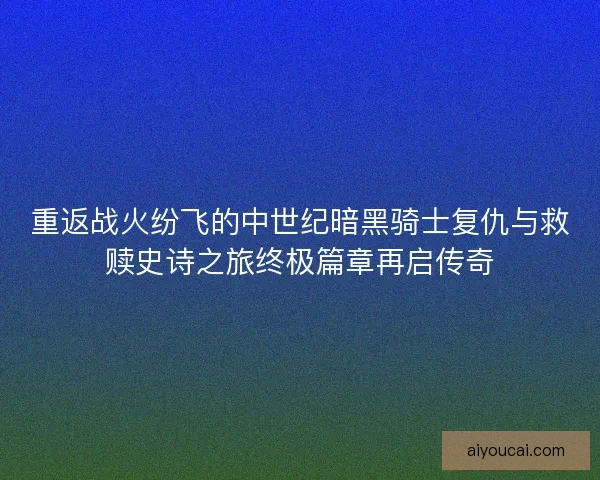 重返战火纷飞的中世纪暗黑骑士复仇与救赎史诗之旅终极篇章再启传奇