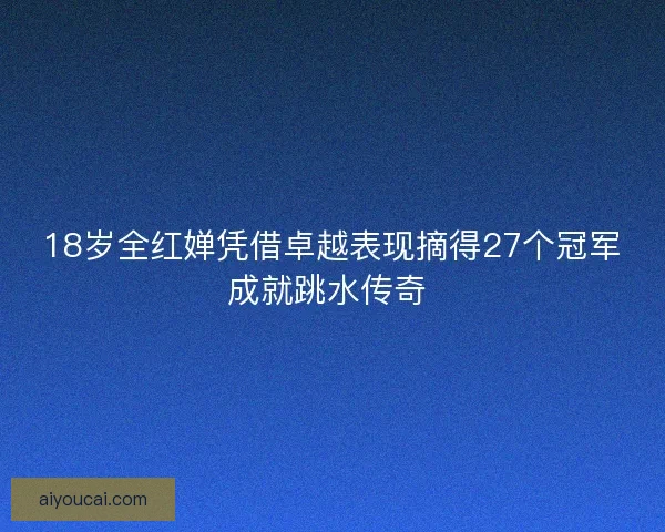 18岁全红婵凭借卓越表现摘得27个冠军成就跳水传奇 