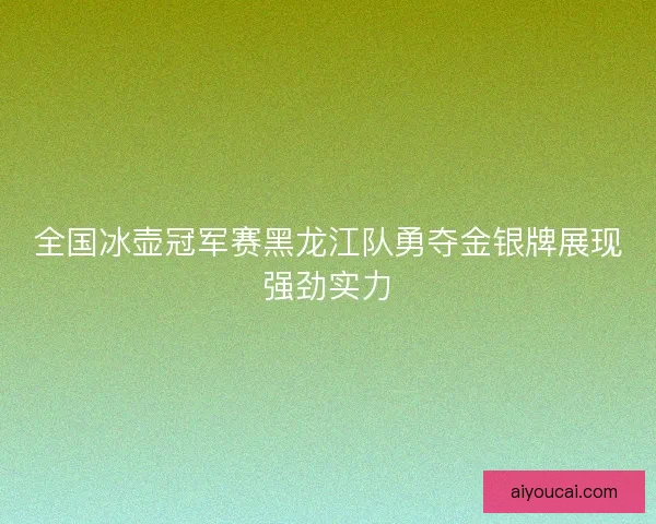 全国冰壶冠军赛黑龙江队勇夺金银牌展现强劲实力