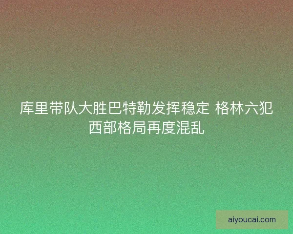库里带队大胜巴特勒发挥稳定 格林六犯西部格局再度混乱